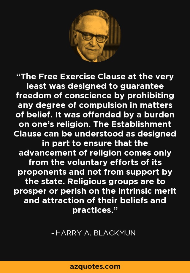 The Free Exercise Clause at the very least was designed to guarantee freedom of conscience by prohibiting any degree of compulsion in matters of belief. It was offended by a burden on one's religion. The Establishment Clause can be understood as designed in part to ensure that the advancement of religion comes only from the voluntary efforts of its proponents and not from support by the state. Religious groups are to prosper or perish on the intrinsic merit and attraction of their beliefs and practices. - Harry A. Blackmun