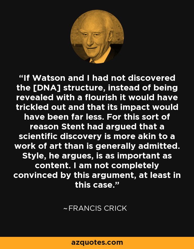 If Watson and I had not discovered the [DNA] structure, instead of being revealed with a flourish it would have trickled out and that its impact would have been far less. For this sort of reason Stent had argued that a scientific discovery is more akin to a work of art than is generally admitted. Style, he argues, is as important as content. I am not completely convinced by this argument, at least in this case. - Francis Crick
