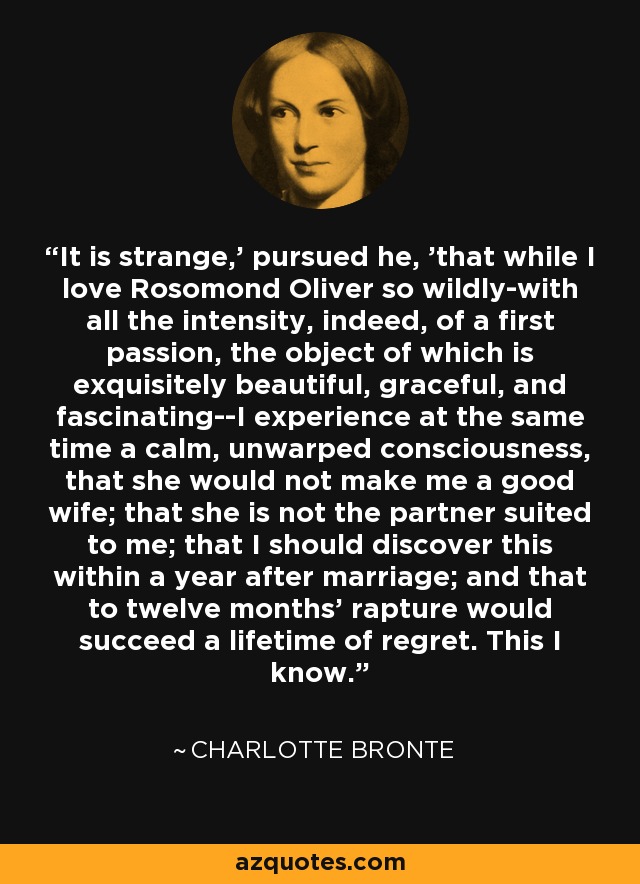 It is strange,' pursued he, 'that while I love Rosomond Oliver so wildly-with all the intensity, indeed, of a first passion, the object of which is exquisitely beautiful, graceful, and fascinating--I experience at the same time a calm, unwarped consciousness, that she would not make me a good wife; that she is not the partner suited to me; that I should discover this within a year after marriage; and that to twelve months' rapture would succeed a lifetime of regret. This I know. - Charlotte Bronte