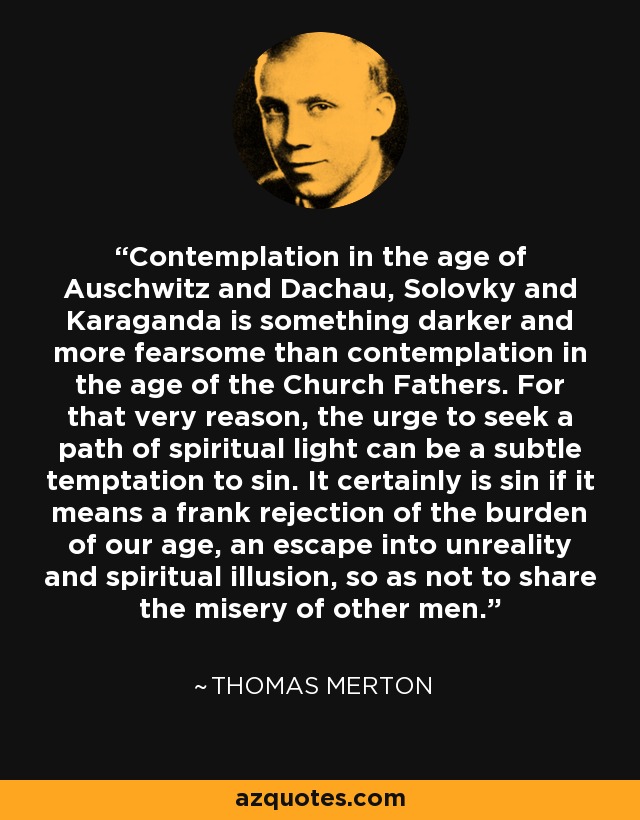 Contemplation in the age of Auschwitz and Dachau, Solovky and Karaganda is something darker and more fearsome than contemplation in the age of the Church Fathers. For that very reason, the urge to seek a path of spiritual light can be a subtle temptation to sin. It certainly is sin if it means a frank rejection of the burden of our age, an escape into unreality and spiritual illusion, so as not to share the misery of other men. - Thomas Merton