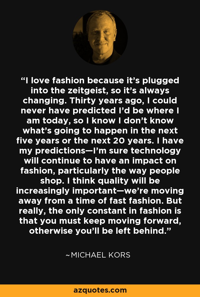 I love fashion because it's plugged into the zeitgeist, so it's always changing. Thirty years ago, I could never have predicted I'd be where I am today, so I know I don't know what's going to happen in the next five years or the next 20 years. I have my predictions—I'm sure technology will continue to have an impact on fashion, particularly the way people shop. I think quality will be increasingly important—we're moving away from a time of fast fashion. But really, the only constant in fashion is that you must keep moving forward, otherwise you'll be left behind. - Michael Kors