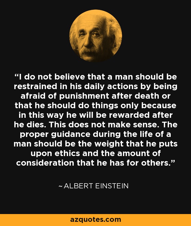 I do not believe that a man should be restrained in his daily actions by being afraid of punishment after death or that he should do things only because in this way he will be rewarded after he dies. This does not make sense. The proper guidance during the life of a man should be the weight that he puts upon ethics and the amount of consideration that he has for others. - Albert Einstein