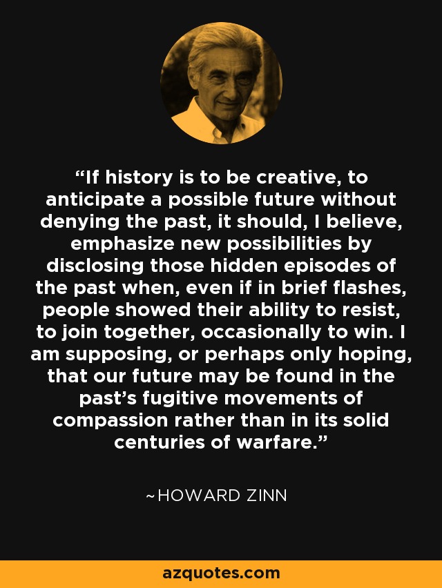 If history is to be creative, to anticipate a possible future without denying the past, it should, I believe, emphasize new possibilities by disclosing those hidden episodes of the past when, even if in brief flashes, people showed their ability to resist, to join together, occasionally to win. I am supposing, or perhaps only hoping, that our future may be found in the past's fugitive movements of compassion rather than in its solid centuries of warfare. - Howard Zinn