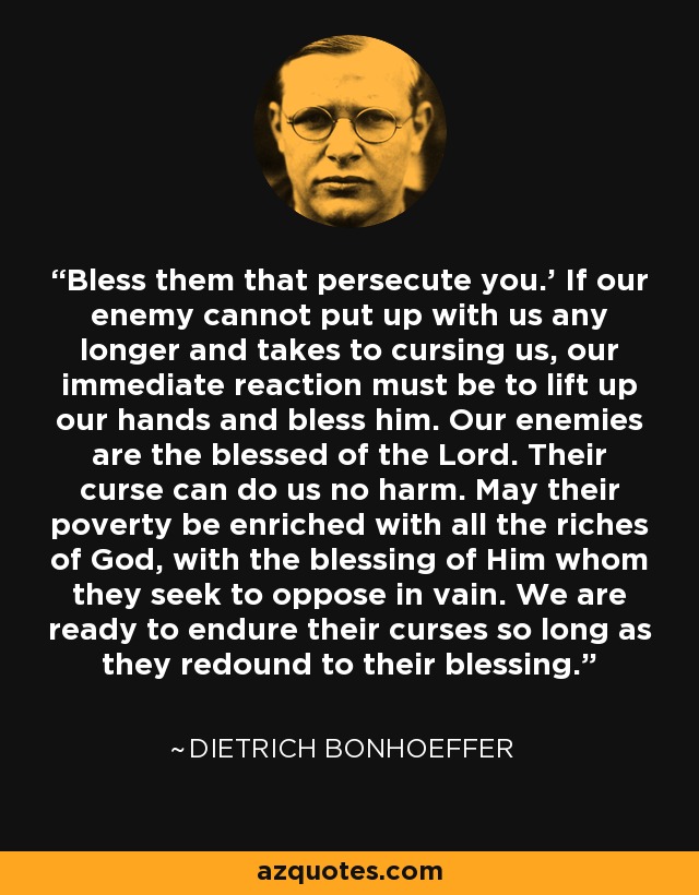 Bless them that persecute you.' If our enemy cannot put up with us any longer and takes to cursing us, our immediate reaction must be to lift up our hands and bless him. Our enemies are the blessed of the Lord. Their curse can do us no harm. May their poverty be enriched with all the riches of God, with the blessing of Him whom they seek to oppose in vain. We are ready to endure their curses so long as they redound to their blessing. - Dietrich Bonhoeffer