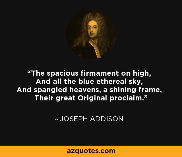 The spacious firmament on high, And all the blue ethereal sky, And spangled heavens, a shining frame, Their great Original proclaim. - Joseph Addison