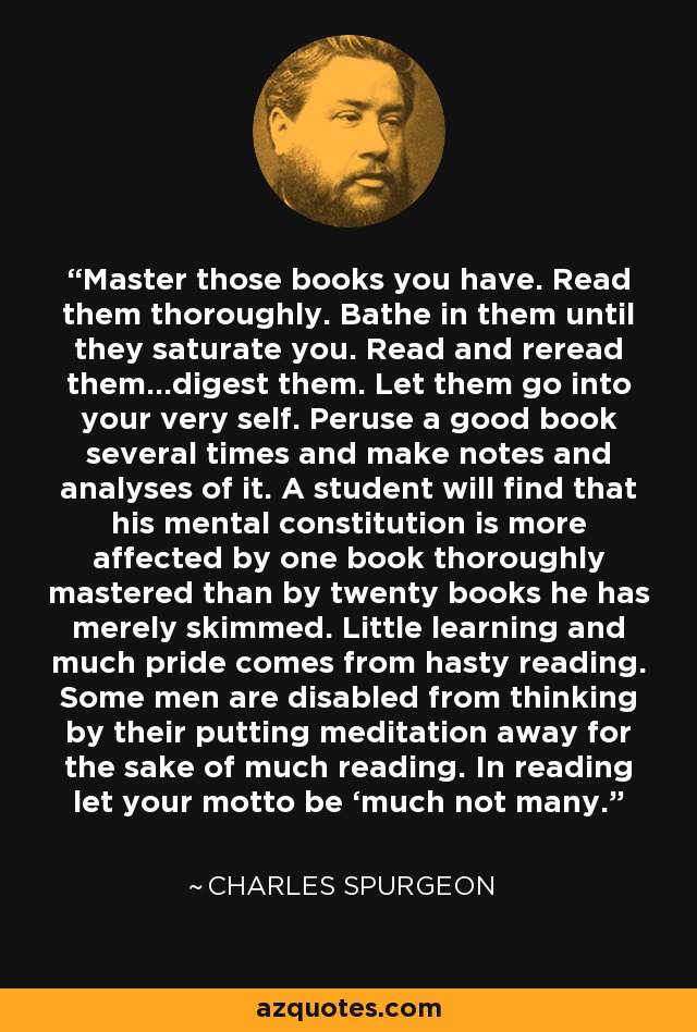 Master those books you have. Read them thoroughly. Bathe in them until they saturate you. Read and reread them…digest them. Let them go into your very self. Peruse a good book several times and make notes and analyses of it. A student will find that his mental constitution is more affected by one book thoroughly mastered than by twenty books he has merely skimmed. Little learning and much pride comes from hasty reading. Some men are disabled from thinking by their putting meditation away for the sake of much reading. In reading let your motto be ‘much not many. - Charles Spurgeon