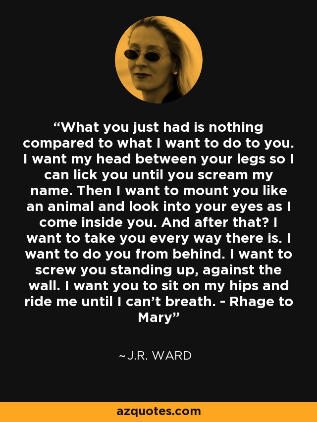 What you just had is nothing compared to what I want to do to you. I want my head between your legs so I can lick you until you scream my name. Then I want to mount you like an animal and look into your eyes as I come inside you. And after that? I want to take you every way there is. I want to do you from behind. I want to screw you standing up, against the wall. I want you to sit on my hips and ride me until I can't breath. - Rhage to Mary - J.R. Ward