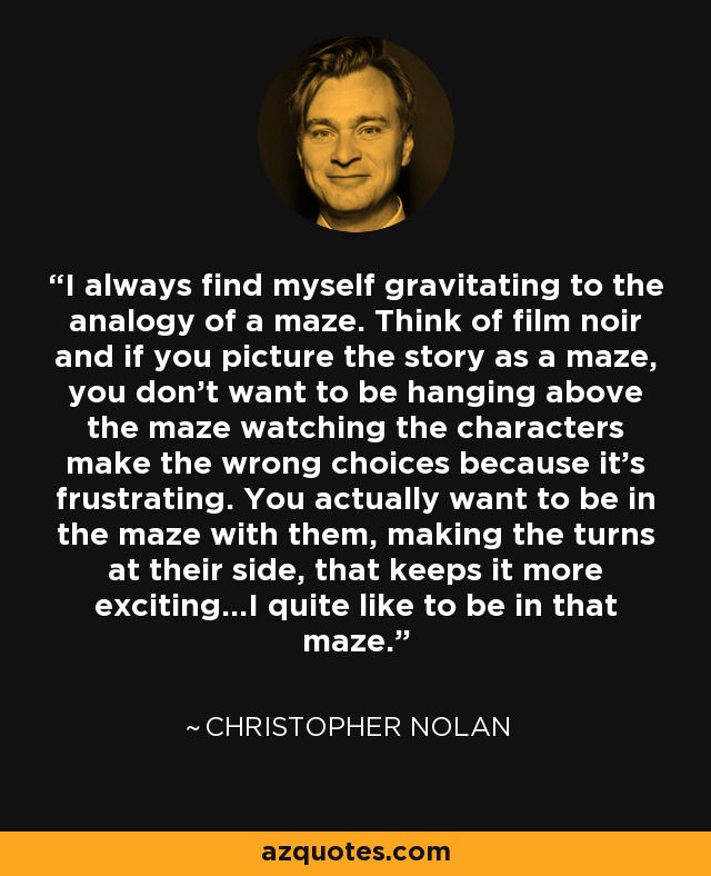 I always find myself gravitating to the analogy of a maze. Think of film noir and if you picture the story as a maze, you don't want to be hanging above the maze watching the characters make the wrong choices because it's frustrating. You actually want to be in the maze with them, making the turns at their side, that keeps it more exciting...I quite like to be in that maze. - Christopher Nolan