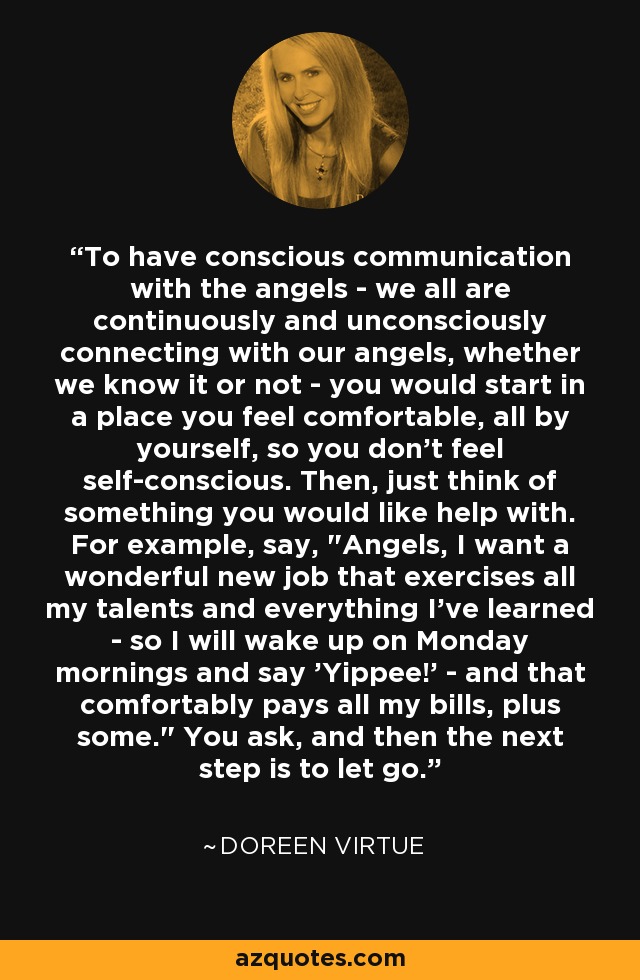 To have conscious communication with the angels - we all are continuously and unconsciously connecting with our angels, whether we know it or not - you would start in a place you feel comfortable, all by yourself, so you don't feel self-conscious. Then, just think of something you would like help with. For example, say, 