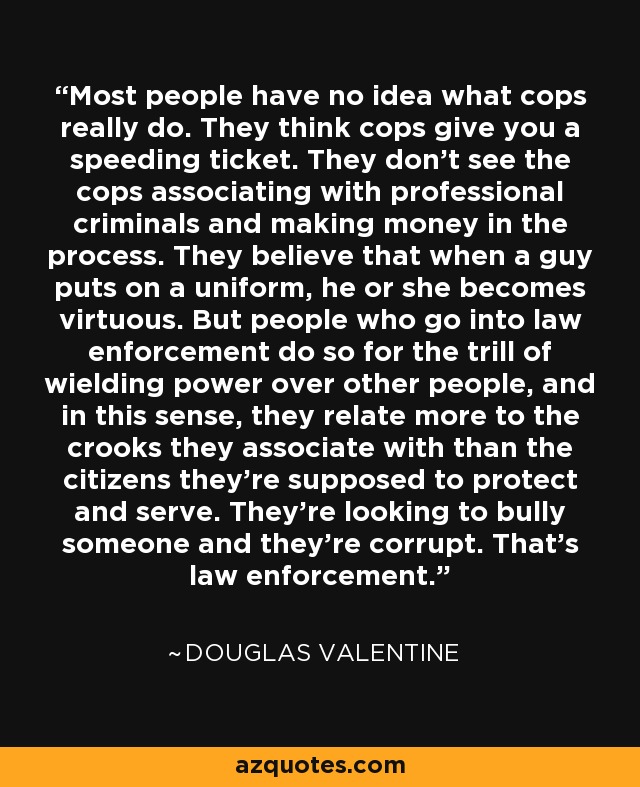 Most people have no idea what cops really do. They think cops give you a speeding ticket. They don't see the cops associating with professional criminals and making money in the process. They believe that when a guy puts on a uniform, he or she becomes virtuous. But people who go into law enforcement do so for the trill of wielding power over other people, and in this sense, they relate more to the crooks they associate with than the citizens they're supposed to protect and serve. They're looking to bully someone and they're corrupt. That's law enforcement. - Douglas Valentine