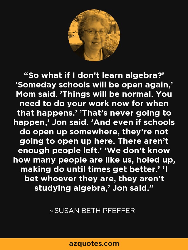 So what if I don't learn algebra?' 'Someday schools will be open again,' Mom said. 'Things will be normal. You need to do your work now for when that happens.' 'That's never going to happen,' Jon said. 'And even if schools do open up somewhere, they're not going to open up here. There aren't enough people left.' 'We don't know how many people are like us, holed up, making do until times get better.' 'I bet whoever they are, they aren't studying algebra,' Jon said. - Susan Beth Pfeffer