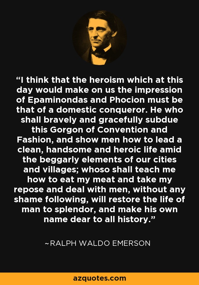 I think that the heroism which at this day would make on us the impression of Epaminondas and Phocion must be that of a domestic conqueror. He who shall bravely and gracefully subdue this Gorgon of Convention and Fashion, and show men how to lead a clean, handsome and heroic life amid the beggarly elements of our cities and villages; whoso shall teach me how to eat my meat and take my repose and deal with men, without any shame following, will restore the life of man to splendor, and make his own name dear to all history. - Ralph Waldo Emerson