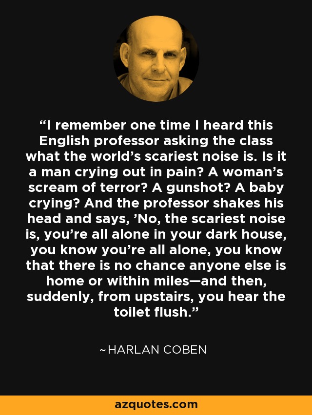 I remember one time I heard this English professor asking the class what the world's scariest noise is. Is it a man crying out in pain? A woman's scream of terror? A gunshot? A baby crying? And the professor shakes his head and says, 'No, the scariest noise is, you're all alone in your dark house, you know you're all alone, you know that there is no chance anyone else is home or within miles—and then, suddenly, from upstairs, you hear the toilet flush. - Harlan Coben