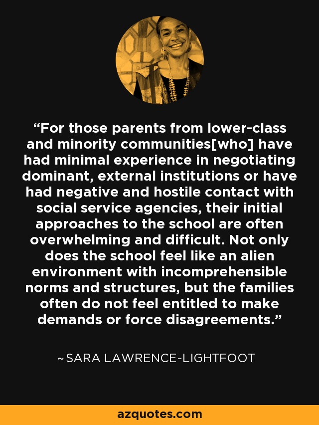 For those parents from lower-class and minority communities[who] have had minimal experience in negotiating dominant, external institutions or have had negative and hostile contact with social service agencies, their initial approaches to the school are often overwhelming and difficult. Not only does the school feel like an alien environment with incomprehensible norms and structures, but the families often do not feel entitled to make demands or force disagreements. - Sara Lawrence-Lightfoot