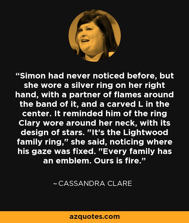 Simon had never noticed before, but she wore a silver ring on her right hand, with a partner of flames around the band of it, and a carved L in the center. It reminded him of the ring Clary wore around her neck, with its design of stars. 