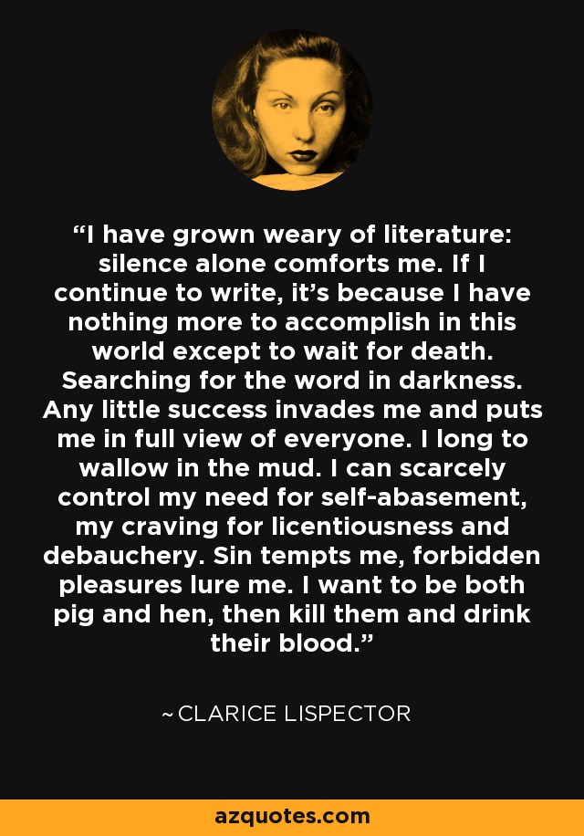 I have grown weary of literature: silence alone comforts me. If I continue to write, it’s because I have nothing more to accomplish in this world except to wait for death. Searching for the word in darkness. Any little success invades me and puts me in full view of everyone. I long to wallow in the mud. I can scarcely control my need for self-abasement, my craving for licentiousness and debauchery. Sin tempts me, forbidden pleasures lure me. I want to be both pig and hen, then kill them and drink their blood. - Clarice Lispector