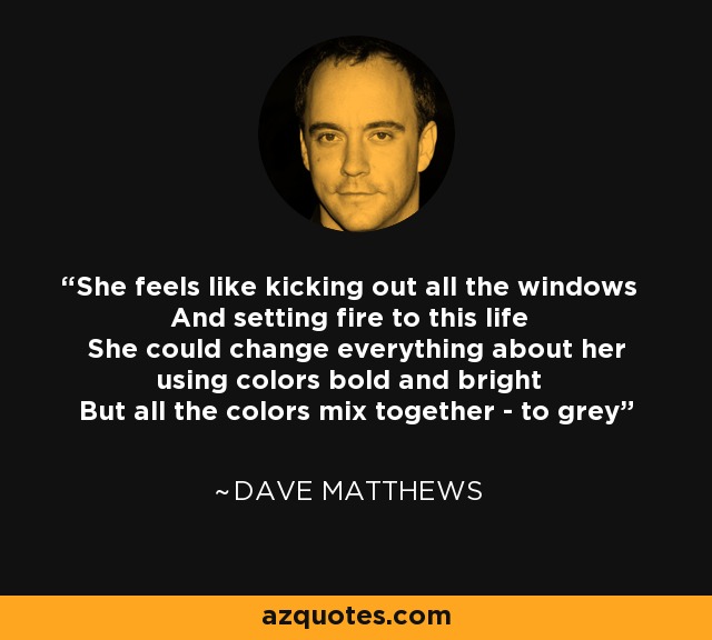 She feels like kicking out all the windows And setting fire to this life She could change everything about her using colors bold and bright But all the colors mix together - to grey - Dave Matthews