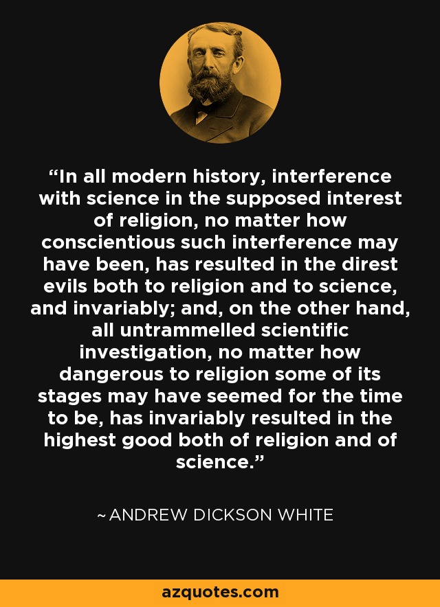 In all modern history, interference with science in the supposed interest of religion, no matter how conscientious such interference may have been, has resulted in the direst evils both to religion and to science, and invariably; and, on the other hand, all untrammelled scientific investigation, no matter how dangerous to religion some of its stages may have seemed for the time to be, has invariably resulted in the highest good both of religion and of science. - Andrew Dickson White
