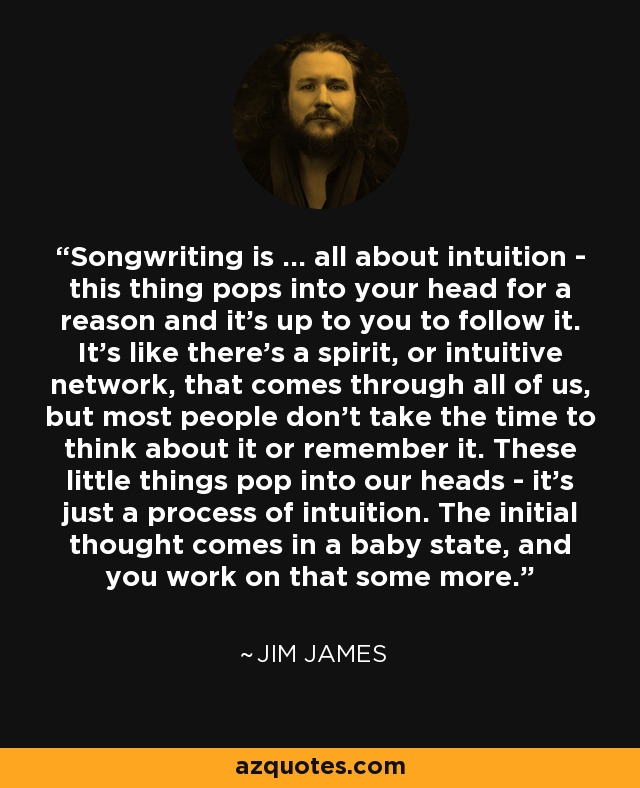 Songwriting is ... all about intuition - this thing pops into your head for a reason and it's up to you to follow it. It's like there's a spirit, or intuitive network, that comes through all of us, but most people don't take the time to think about it or remember it. These little things pop into our heads - it's just a process of intuition. The initial thought comes in a baby state, and you work on that some more. - Jim James