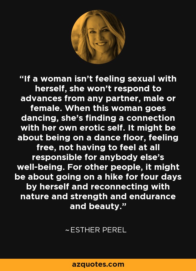 If a woman isn't feeling sexual with herself, she won't respond to advances from any partner, male or female. When this woman goes dancing, she's finding a connection with her own erotic self. It might be about being on a dance floor, feeling free, not having to feel at all responsible for anybody else's well-being. For other people, it might be about going on a hike for four days by herself and reconnecting with nature and strength and endurance and beauty. - Esther Perel