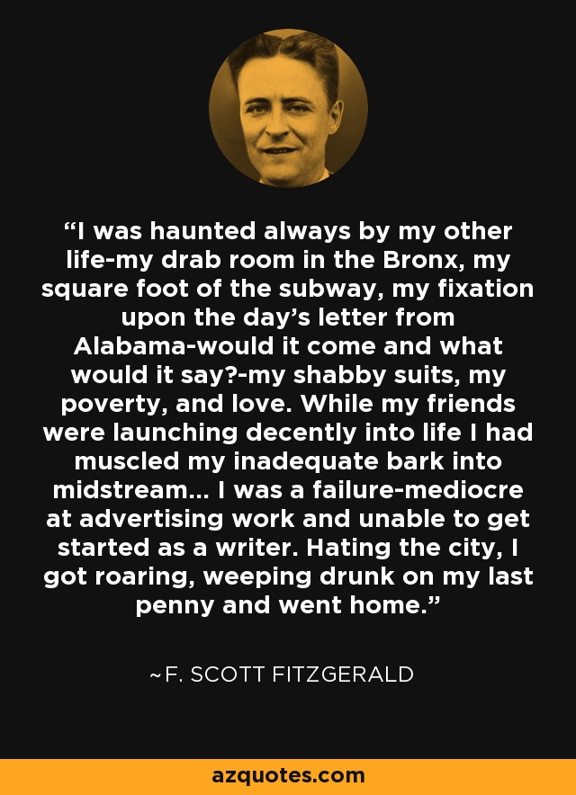 I was haunted always by my other life-my drab room in the Bronx, my square foot of the subway, my fixation upon the day's letter from Alabama-would it come and what would it say?-my shabby suits, my poverty, and love. While my friends were launching decently into life I had muscled my inadequate bark into midstream... I was a failure-mediocre at advertising work and unable to get started as a writer. Hating the city, I got roaring, weeping drunk on my last penny and went home. - F. Scott Fitzgerald