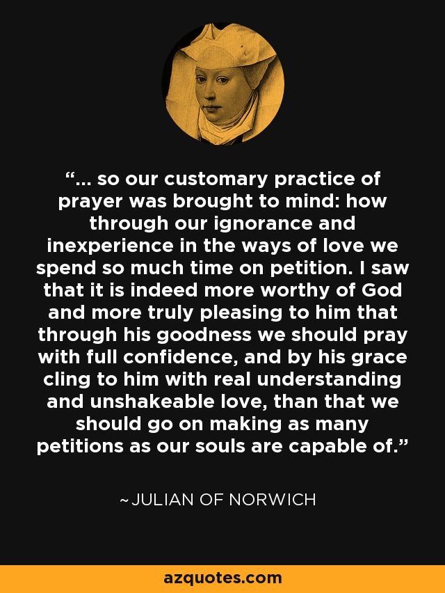 ... so our customary practice of prayer was brought to mind: how through our ignorance and inexperience in the ways of love we spend so much time on petition. I saw that it is indeed more worthy of God and more truly pleasing to him that through his goodness we should pray with full confidence, and by his grace cling to him with real understanding and unshakeable love, than that we should go on making as many petitions as our souls are capable of. - Julian of Norwich