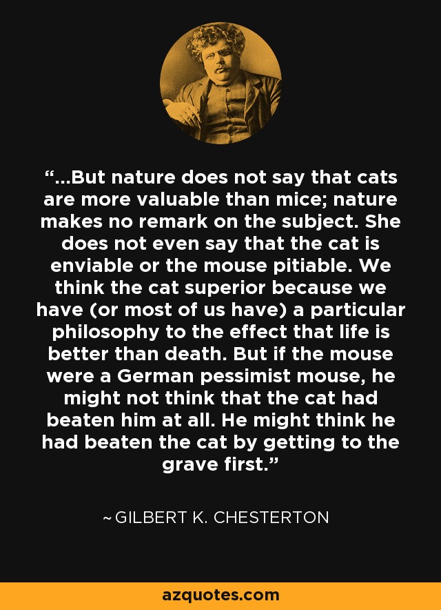 ...But nature does not say that cats are more valuable than mice; nature makes no remark on the subject. She does not even say that the cat is enviable or the mouse pitiable. We think the cat superior because we have (or most of us have) a particular philosophy to the effect that life is better than death. But if the mouse were a German pessimist mouse, he might not think that the cat had beaten him at all. He might think he had beaten the cat by getting to the grave first. - Gilbert K. Chesterton