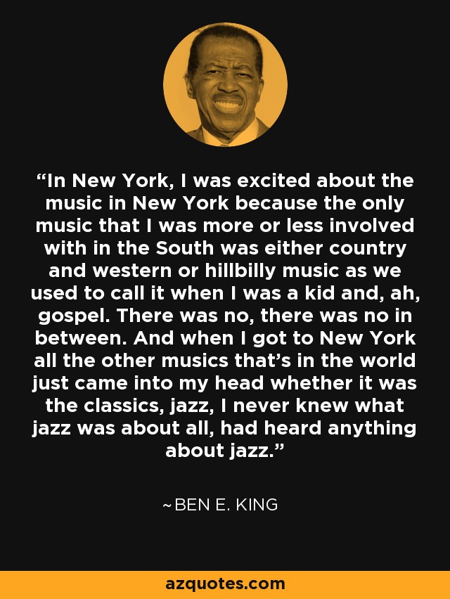 In New York, I was excited about the music in New York because the only music that I was more or less involved with in the South was either country and western or hillbilly music as we used to call it when I was a kid and, ah, gospel. There was no, there was no in between. And when I got to New York all the other musics that's in the world just came into my head whether it was the classics, jazz, I never knew what jazz was about all, had heard anything about jazz. - Ben E. King