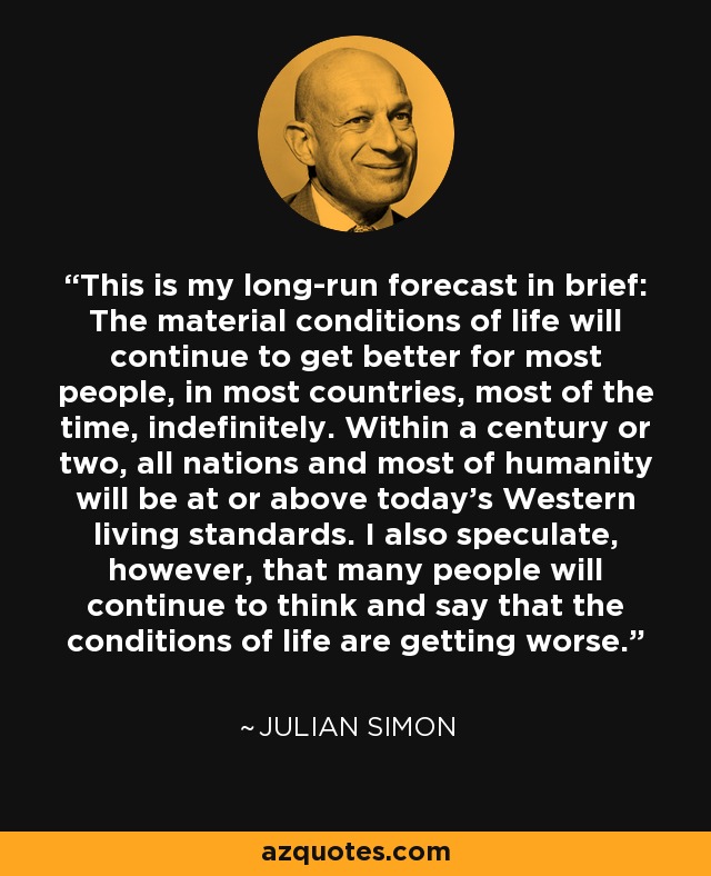 This is my long-run forecast in brief: The material conditions of life will continue to get better for most people, in most countries, most of the time, indefinitely. Within a century or two, all nations and most of humanity will be at or above today's Western living standards. I also speculate, however, that many people will continue to think and say that the conditions of life are getting worse. - Julian Simon