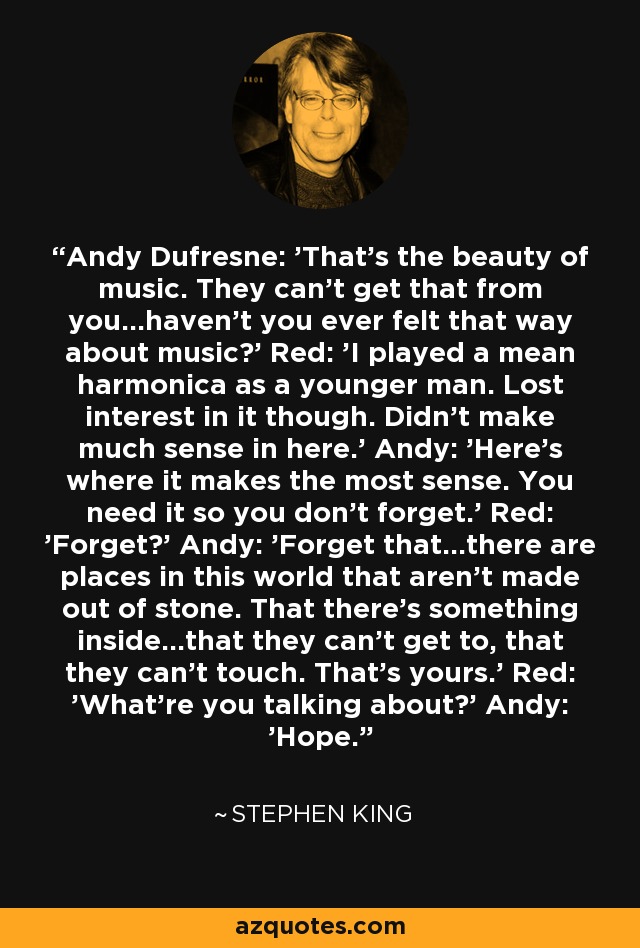 Andy Dufresne: 'That's the beauty of music. They can't get that from you...haven't you ever felt that way about music?' Red: 'I played a mean harmonica as a younger man. Lost interest in it though. Didn't make much sense in here.' Andy: 'Here's where it makes the most sense. You need it so you don't forget.' Red: 'Forget?' Andy: 'Forget that...there are places in this world that aren't made out of stone. That there's something inside...that they can't get to, that they can't touch. That's yours.' Red: 'What're you talking about?' Andy: 'Hope.' - Stephen King