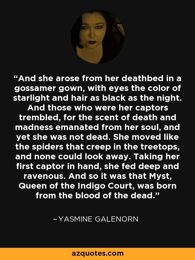 And she arose from her deathbed in a gossamer gown, with eyes the color of starlight and hair as black as the night. And those who were her captors trembled, for the scent of death and madness emanated from her soul, and yet she was not dead. She moved like the spiders that creep in the treetops, and none could look away. Taking her first captor in hand, she fed deep and ravenous. And so it was that Myst, Queen of the Indigo Court, was born from the blood of the dead. - Yasmine Galenorn