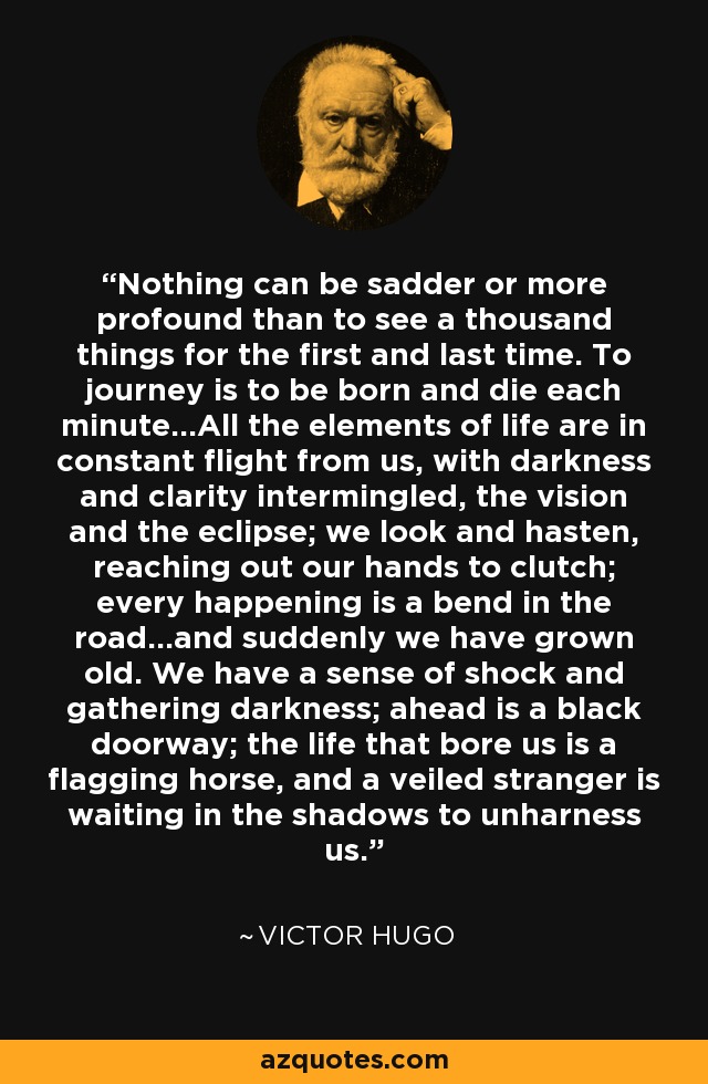 Nothing can be sadder or more profound than to see a thousand things for the first and last time. To journey is to be born and die each minute...All the elements of life are in constant flight from us, with darkness and clarity intermingled, the vision and the eclipse; we look and hasten, reaching out our hands to clutch; every happening is a bend in the road...and suddenly we have grown old. We have a sense of shock and gathering darkness; ahead is a black doorway; the life that bore us is a flagging horse, and a veiled stranger is waiting in the shadows to unharness us. - Victor Hugo