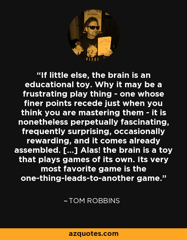 If little else, the brain is an educational toy. Why it may be a frustrating play thing - one whose finer points recede just when you think you are mastering them - it is nonetheless perpetually fascinating, frequently surprising, occasionally rewarding, and it comes already assembled. [...] Alas! the brain is a toy that plays games of its own. Its very most favorite game is the one-thing-leads-to-another game. - Tom Robbins