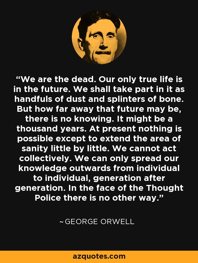 We are the dead. Our only true life is in the future. We shall take part in it as handfuls of dust and splinters of bone. But how far away that future may be, there is no knowing. It might be a thousand years. At present nothing is possible except to extend the area of sanity little by little. We cannot act collectively. We can only spread our knowledge outwards from individual to individual, generation after generation. In the face of the Thought Police there is no other way. - George Orwell