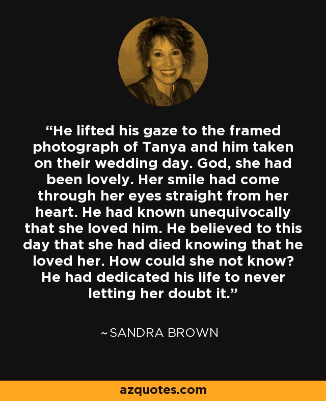 He lifted his gaze to the framed photograph of Tanya and him taken on their wedding day. God, she had been lovely. Her smile had come through her eyes straight from her heart. He had known unequivocally that she loved him. He believed to this day that she had died knowing that he loved her. How could she not know? He had dedicated his life to never letting her doubt it. - Sandra Brown