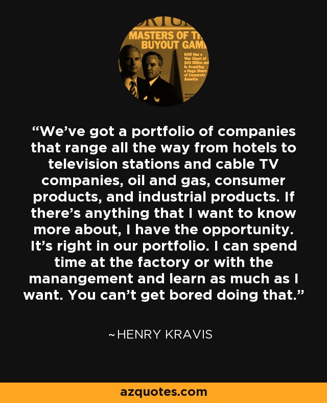 We've got a portfolio of companies that range all the way from hotels to television stations and cable TV companies, oil and gas, consumer products, and industrial products. If there's anything that I want to know more about, I have the opportunity. It's right in our portfolio. I can spend time at the factory or with the manangement and learn as much as I want. You can't get bored doing that. - Henry Kravis