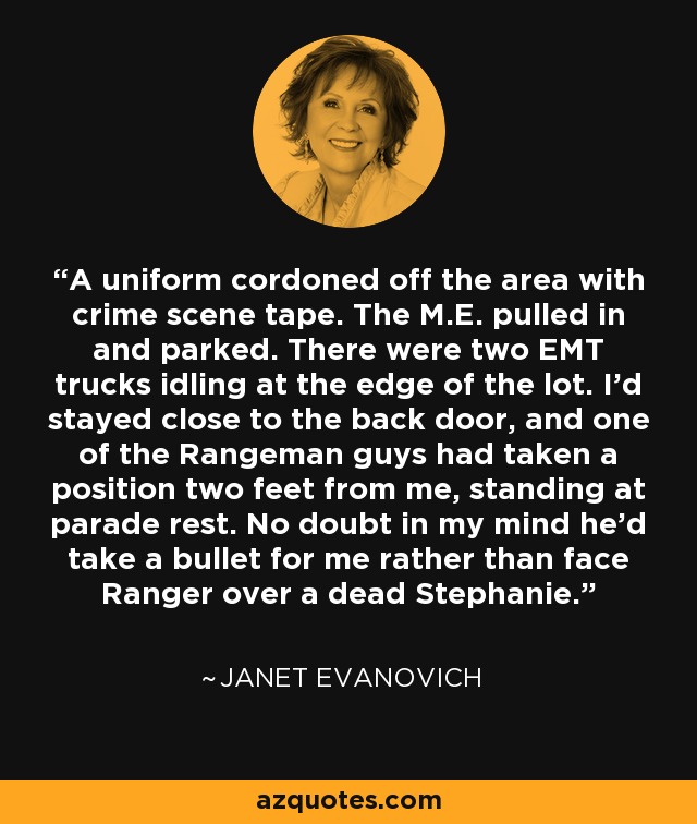 A uniform cordoned off the area with crime scene tape. The M.E. pulled in and parked. There were two EMT trucks idling at the edge of the lot. I’d stayed close to the back door, and one of the Rangeman guys had taken a position two feet from me, standing at parade rest. No doubt in my mind he’d take a bullet for me rather than face Ranger over a dead Stephanie. - Janet Evanovich