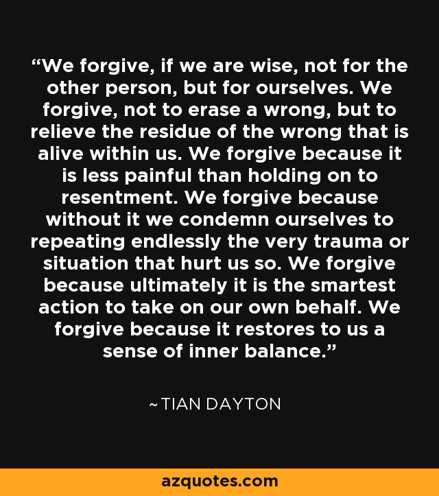 We forgive, if we are wise, not for the other person, but for ourselves. We forgive, not to erase a wrong, but to relieve the residue of the wrong that is alive within us. We forgive because it is less painful than holding on to resentment. We forgive because without it we condemn ourselves to repeating endlessly the very trauma or situation that hurt us so. We forgive because ultimately it is the smartest action to take on our own behalf. We forgive because it restores to us a sense of inner balance. - Tian Dayton