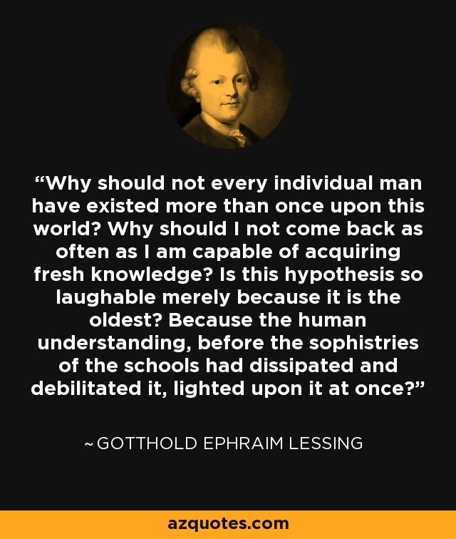Why should not every individual man have existed more than once upon this world? Why should I not come back as often as I am capable of acquiring fresh knowledge? Is this hypothesis so laughable merely because it is the oldest? Because the human understanding, before the sophistries of the schools had dissipated and debilitated it, lighted upon it at once? - Gotthold Ephraim Lessing