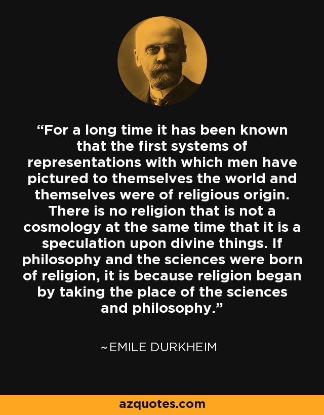 For a long time it has been known that the first systems of representations with which men have pictured to themselves the world and themselves were of religious origin. There is no religion that is not a cosmology at the same time that it is a speculation upon divine things. If philosophy and the sciences were born of religion, it is because religion began by taking the place of the sciences and philosophy. - Emile Durkheim