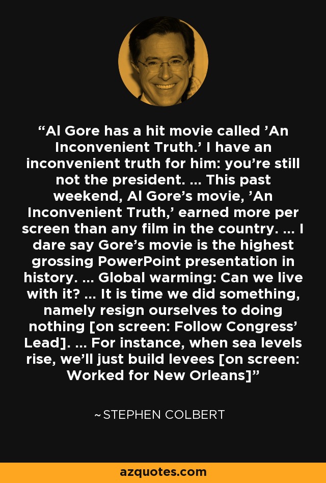 Al Gore has a hit movie called 'An Inconvenient Truth.' I have an inconvenient truth for him: you're still not the president. ... This past weekend, Al Gore's movie, 'An Inconvenient Truth,' earned more per screen than any film in the country. ... I dare say Gore's movie is the highest grossing PowerPoint presentation in history. ... Global warming: Can we live with it? ... It is time we did something, namely resign ourselves to doing nothing [on screen: Follow Congress' Lead]. ... For instance, when sea levels rise, we'll just build levees [on screen: Worked for New Orleans] - Stephen Colbert