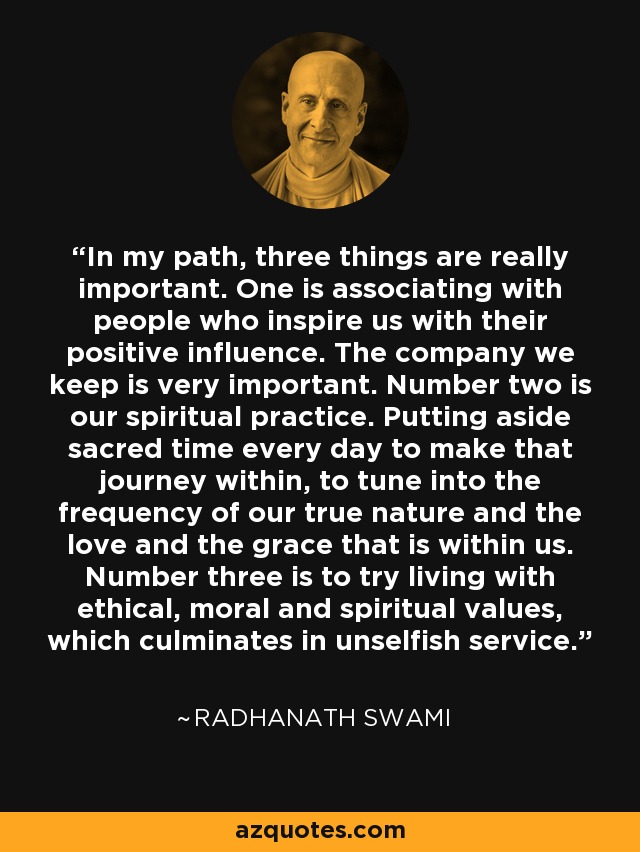 In my path, three things are really important. One is associating with people who inspire us with their positive influence. The company we keep is very important. Number two is our spiritual practice. Putting aside sacred time every day to make that journey within, to tune into the frequency of our true nature and the love and the grace that is within us. Number three is to try living with ethical, moral and spiritual values, which culminates in unselfish service. - Radhanath Swami