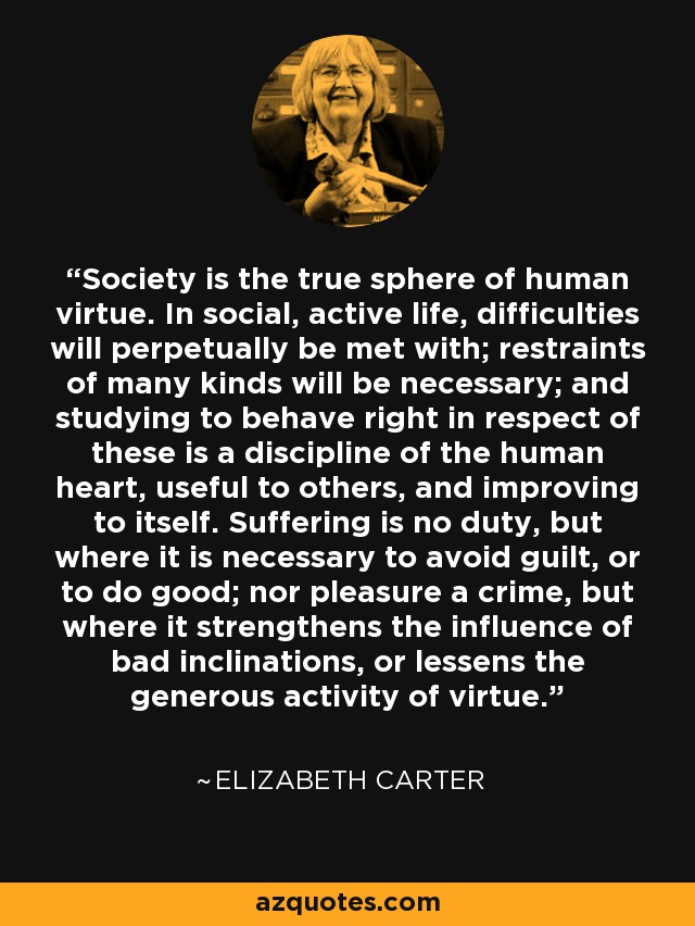 Society is the true sphere of human virtue. In social, active life, difficulties will perpetually be met with; restraints of many kinds will be necessary; and studying to behave right in respect of these is a discipline of the human heart, useful to others, and improving to itself. Suffering is no duty, but where it is necessary to avoid guilt, or to do good; nor pleasure a crime, but where it strengthens the influence of bad inclinations, or lessens the generous activity of virtue. - Elizabeth Carter