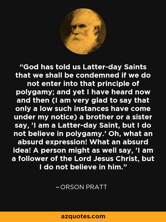 God has told us Latter-day Saints that we shall be condemned if we do not enter into that principle of polygamy; and yet I have heard now and then (I am very glad to say that only a low such instances have come under my notice) a brother or a sister say, 'I am a Latter-day Saint, but I do not believe in polygamy.' Oh, what an absurd expression! What an absurd idea! A person might as well say, 'I am a follower of the Lord Jesus Christ, but I do not believe in him.' - Orson Pratt