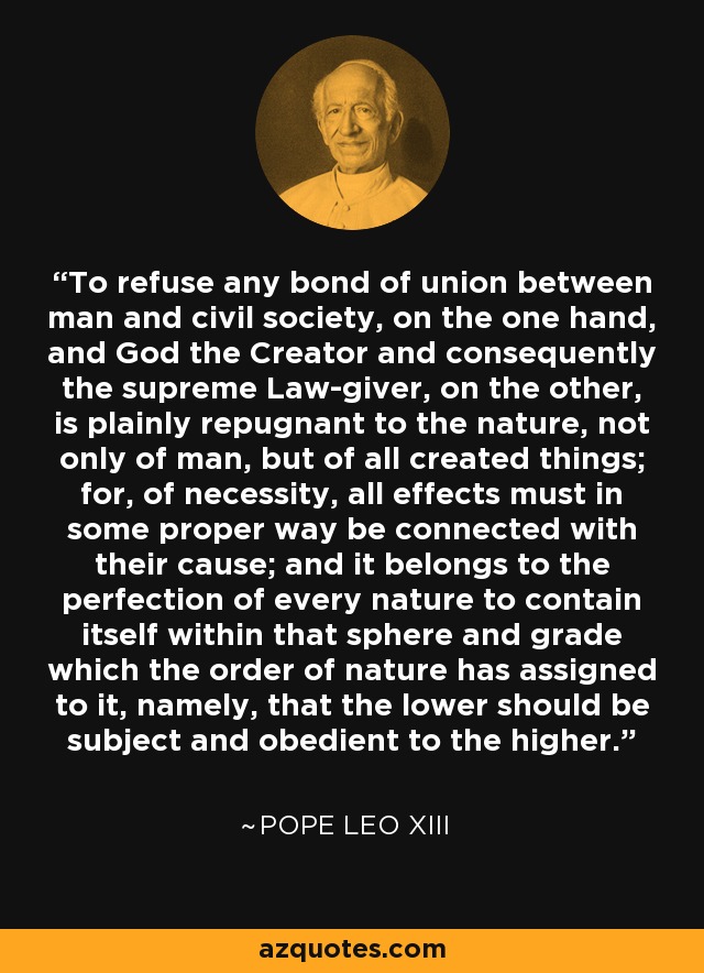 To refuse any bond of union between man and civil society, on the one hand, and God the Creator and consequently the supreme Law-giver, on the other, is plainly repugnant to the nature, not only of man, but of all created things; for, of necessity, all effects must in some proper way be connected with their cause; and it belongs to the perfection of every nature to contain itself within that sphere and grade which the order of nature has assigned to it, namely, that the lower should be subject and obedient to the higher. - Pope Leo XIII