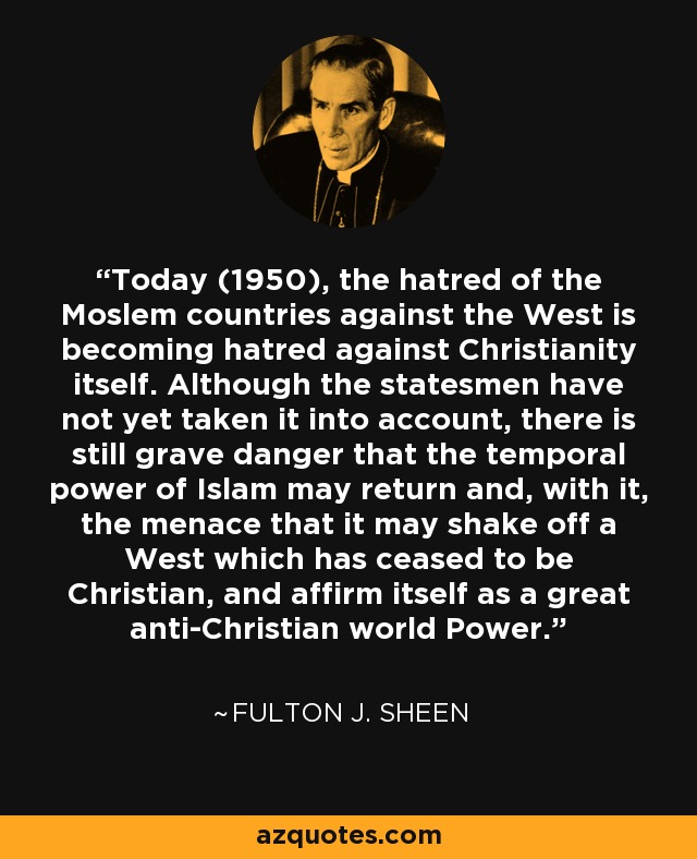 Today (1950), the hatred of the Moslem countries against the West is becoming hatred against Christianity itself. Although the statesmen have not yet taken it into account, there is still grave danger that the temporal power of Islam may return and, with it, the menace that it may shake off a West which has ceased to be Christian, and affirm itself as a great anti-Christian world Power. - Fulton J. Sheen Today (1950), the hatred of the Moslem countries against the West is becoming hatred against Christianity itself. Although the statesmen have not yet taken it into account, there is still grave danger that the temporal power of Islam may return and, with it, the menace that it may shake off a West which has ceased to be Christian, and affirm itself as a great anti-Christian world Power. - Fulton J. Sheen