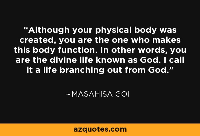 Although your physical body was created, you are the one who makes this body function. In other words, you are the divine life known as God. I call it a life branching out from God. - Masahisa Goi