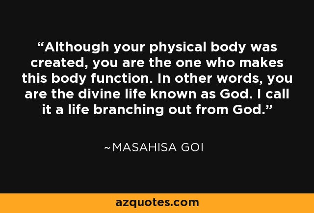 Although your physical body was created, you are the one who makes this body function. In other words, you are the divine life known as God. I call it a life branching out from God. - Masahisa Goi