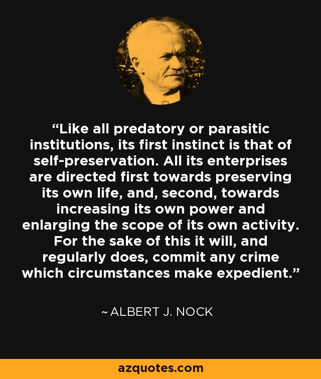 Like all predatory or parasitic institutions, its first instinct is that of self-preservation. All its enterprises are directed first towards preserving its own life, and, second, towards increasing its own power and enlarging the scope of its own activity. For the sake of this it will, and regularly does, commit any crime which circumstances make expedient. - Albert J. Nock