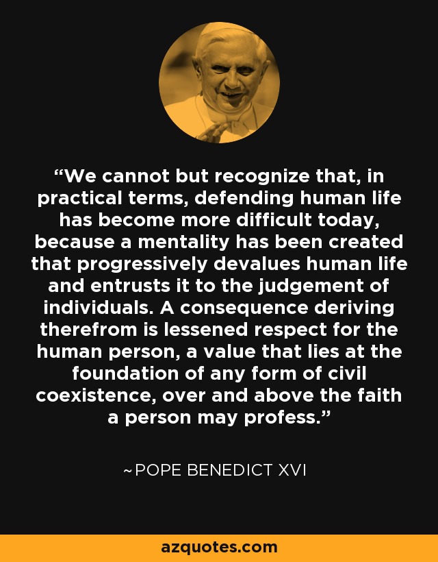 We cannot but recognize that, in practical terms, defending human life has become more difficult today, because a mentality has been created that progressively devalues human life and entrusts it to the judgement of individuals. A consequence deriving therefrom is lessened respect for the human person, a value that lies at the foundation of any form of civil coexistence, over and above the faith a person may profess. - Pope Benedict XVI
